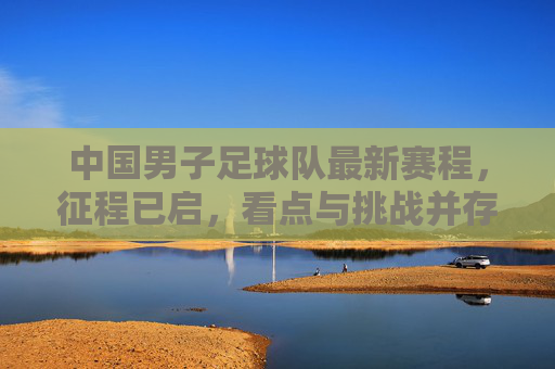 中国男子足球队最新赛程，征程已启，看点与挑战并存，中国男足最新赛程，征程已启，看点与挑战并存