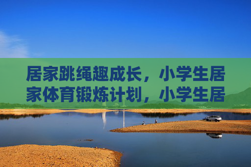 居家跳绳趣成长,小学生居家体育锻炼计划,小学生居家跳绳趣成长计划 居家跳绳趣成长,小学生居家体育锻炼计划,小学生居家跳绳趣成长计划