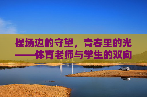 操场边的守望,青春里的光——体育老师与学生的双向奔赴,操场守望,双向奔赴,青春之光 操场边的守望,青春里的光——体育老师与学生的双向奔赴,操场守望,双向奔赴,青春之光