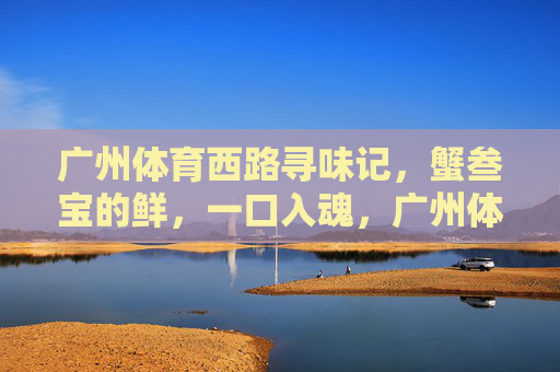 广州体育西路寻味记,蟹叁宝的鲜,一口入魂,广州体育西路寻味记,蟹叁宝一口入魂 广州体育西路寻味记,蟹叁宝的鲜,一口入魂,广州体育西路寻味记,蟹叁宝一口入魂