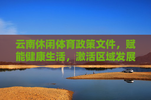 云南休闲体育政策文件,赋能健康生活,激活区域发展新动能,云南休闲体育政策,赋能健康生活 激活区域发展新动能 云南休闲体育政策文件,赋能健康生活,激活区域发展新动能,云南休闲体育政策,赋能健康生活 激活区域发展新动能
