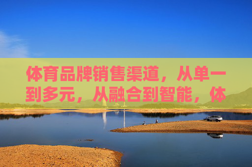 体育品牌销售渠道,从单一到多元,从融合到智能,体育品牌销售渠道,从单一到多元,从融合到智能 体育品牌销售渠道,从单一到多元,从融合到智能,体育品牌销售渠道,从单一到多元,从融合到智能