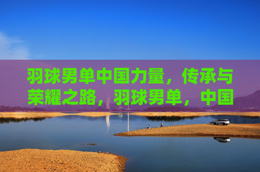 羽球男单中国力量,传承与荣耀之路,羽球男单,中国力量的传承与荣耀之路 羽球男单中国力量,传承与荣耀之路,羽球男单,中国力量的传承与荣耀之路