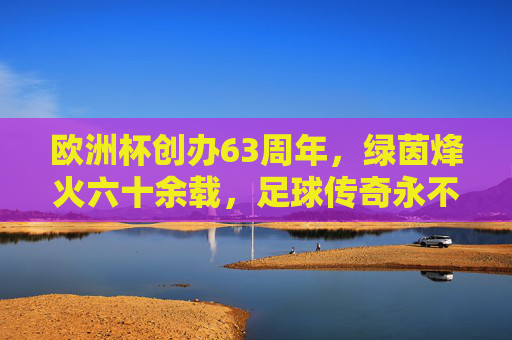 欧洲杯创办63周年,绿茵烽火六十余载,足球传奇永不落幕,欧洲杯63周年,绿茵烽火六十载,足球传奇永不落幕 欧洲杯创办63周年,绿茵烽火六十余载,足球传奇永不落幕,欧洲杯63周年,绿茵烽火六十载,足球传奇永不落幕
