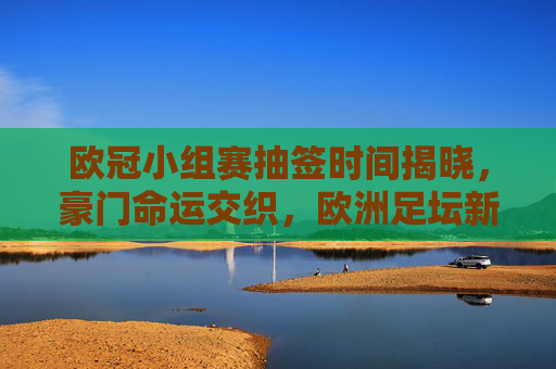 欧冠小组赛抽签时间揭晓，豪门命运交织，欧洲足坛新篇章即将开启，欧冠小组赛抽签时间揭晓，豪门命运交织开启欧洲足坛新篇章