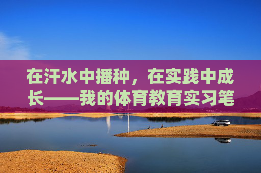 在汗水中播种,在实践中成长——我的体育教育实习笔记,体育教育实习,汗水中的播种与成长 在汗水中播种,在实践中成长——我的体育教育实习笔记,体育教育实习,汗水中的播种与成长