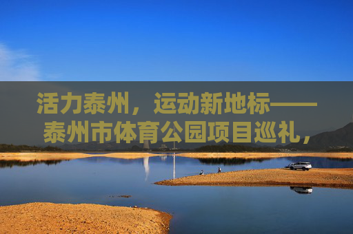 活力泰州,运动新地标——泰州市体育公园项目巡礼,泰州市体育公园,活力泰州的运动新地标 活力泰州,运动新地标——泰州市体育公园项目巡礼,泰州市体育公园,活力泰州的运动新地标