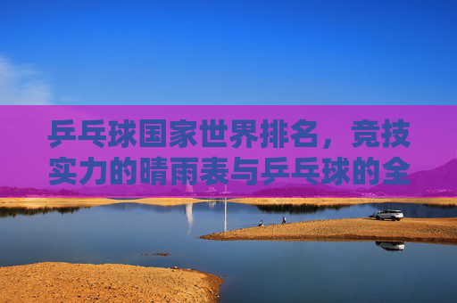 乒乓球国家世界排名，竞技实力的晴雨表与乒乓球的全球图景，乒乓球国家世界排名，竞技实力晴雨表与全球图景