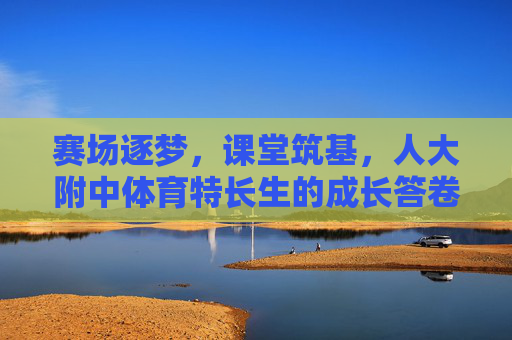 赛场逐梦，课堂筑基，人大附中体育特长生的成长答卷，赛场逐梦课堂筑基，人大附中体育特长生成长答卷