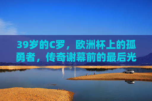 39岁的C罗,欧洲杯上的孤勇者,传奇谢幕前的最后光芒,39岁C罗,欧洲杯孤勇者,传奇谢幕前的最后光芒 39岁的C罗,欧洲杯上的孤勇者,传奇谢幕前的最后光芒,39岁C罗,欧洲杯孤勇者,传奇谢幕前的最后光芒