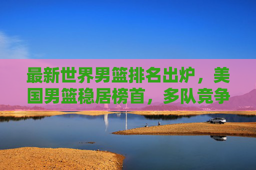 最新世界男篮排名出炉,美国男篮稳居榜首,多队竞争格局加剧,最新世界男篮排名,美国男篮稳居榜首,多队竞争格局加剧 最新世界男篮排名出炉,美国男篮稳居榜首,多队竞争格局加剧,最新世界男篮排名,美国男篮稳居榜首,多队竞争格局加剧