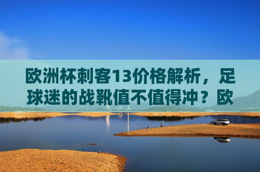 欧洲杯刺客13价格解析，足球迷的战靴值不值得冲？欧洲杯刺客13价格解析，足球迷战靴值不值得冲？