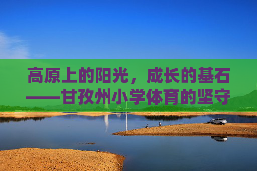 高原上的阳光，成长的基石——甘孜州小学体育的坚守与希望，高原阳光育成长，甘孜州小学体育的坚守与希望
