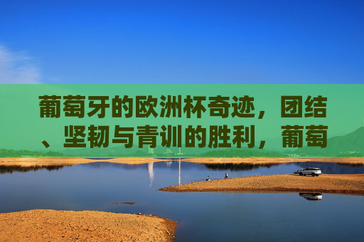 葡萄牙的欧洲杯奇迹,团结、坚韧与青训的胜利,葡萄牙欧洲杯奇迹,团结坚韧青训铸就胜利 葡萄牙的欧洲杯奇迹,团结、坚韧与青训的胜利,葡萄牙欧洲杯奇迹,团结坚韧青训铸就胜利