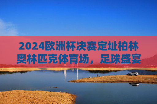 2024欧洲杯决赛定址柏林奥林匹克体育场,足球盛宴的终极舞台,2024欧洲杯决赛定址柏林奥林匹克体育场,足球盛宴终极舞台 2024欧洲杯决赛定址柏林奥林匹克体育场,足球盛宴的终极舞台,2024欧洲杯决赛定址柏林奥林匹克体育场,足球盛宴终极舞台