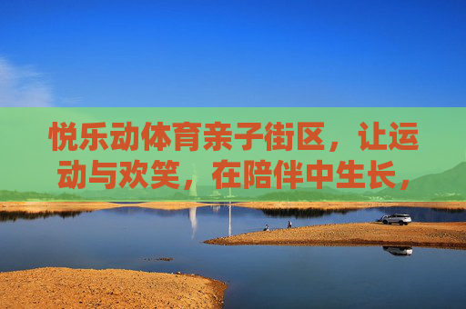 悦乐动体育亲子街区,让运动与欢笑,在陪伴中生长,悦乐动亲子街区,运动与欢笑,陪伴中生长 悦乐动体育亲子街区,让运动与欢笑,在陪伴中生长,悦乐动亲子街区,运动与欢笑,陪伴中生长
