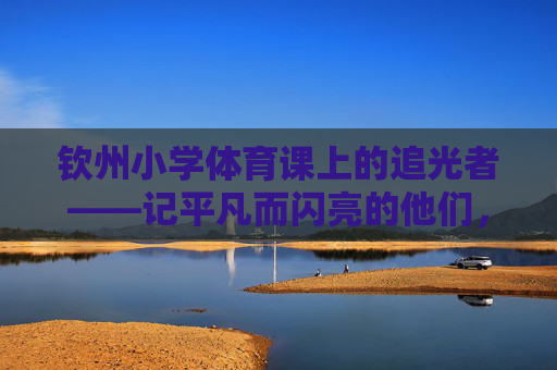 钦州小学体育课上的追光者——记平凡而闪亮的他们,钦州小学体育课上的平凡追光者 钦州小学体育课上的追光者——记平凡而闪亮的他们,钦州小学体育课上的平凡追光者