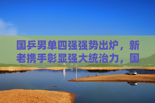 国乒男单四强强势出炉,新老携手彰显强大统治力,国乒男单四强强势出炉 新老携手显统治力 国乒男单四强强势出炉,新老携手彰显强大统治力,国乒男单四强强势出炉 新老携手显统治力