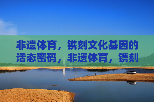 非遗体育,镌刻文化基因的活态密码,非遗体育,镌刻文化基因的活态密码 非遗体育,镌刻文化基因的活态密码,非遗体育,镌刻文化基因的活态密码