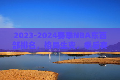 2023-2024赛季NBA东西部排名，格局生变，季后赛席位争夺白热化，2023-2024赛季NBA东西部格局生变，季后赛席位争夺白热化