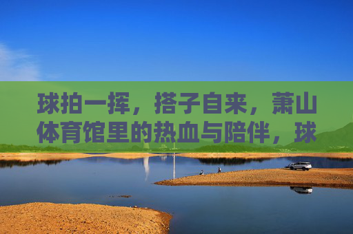 球拍一挥,搭子自来,萧山体育馆里的热血与陪伴,球拍一挥搭子自来,萧山体育馆热血陪伴 球拍一挥,搭子自来,萧山体育馆里的热血与陪伴,球拍一挥搭子自来,萧山体育馆热血陪伴