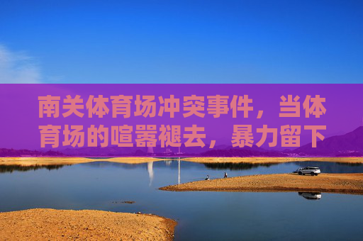 南关体育场冲突事件,当体育场的喧嚣褪去,暴力留下的警示,南关体育场冲突事件,暴力褪去,警示长存 南关体育场冲突事件,当体育场的喧嚣褪去,暴力留下的警示,南关体育场冲突事件,暴力褪去,警示长存