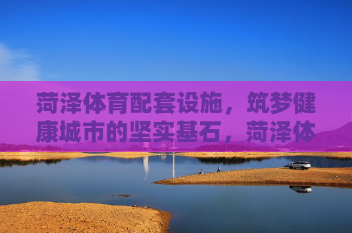 菏泽体育配套设施,筑梦健康城市的坚实基石,菏泽体育配套设施,筑梦健康城市的基石 菏泽体育配套设施,筑梦健康城市的坚实基石,菏泽体育配套设施,筑梦健康城市的基石