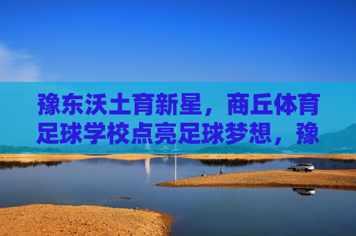 豫东沃土育新星,商丘体育足球学校点亮足球梦想,豫东沃土育新星,商丘体校点亮足球梦 豫东沃土育新星,商丘体育足球学校点亮足球梦想,豫东沃土育新星,商丘体校点亮足球梦