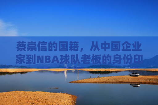 蔡崇信的国籍，从中国企业家到NBA球队老板的身份印记，蔡崇信，从中国企业家到NBA球队老板的身份印记与国籍叙事