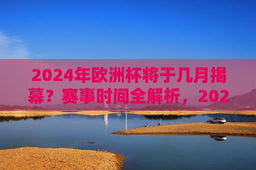 2024年欧洲杯将于几月揭幕？赛事时间全解析，2024年欧洲杯揭幕时间及赛事全解析