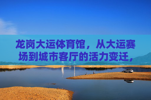 龙岗大运体育馆，从大运赛场到城市客厅的活力变迁，龙岗大运体育馆，从赛场到城市客厅的活力蝶变