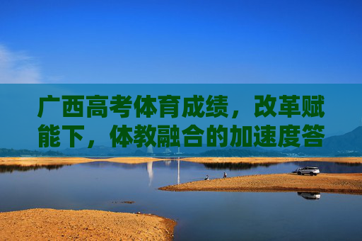 广西高考体育成绩，改革赋能下，体教融合的加速度答卷，改革赋能体教融合，广西高考体育成绩的加速度答卷