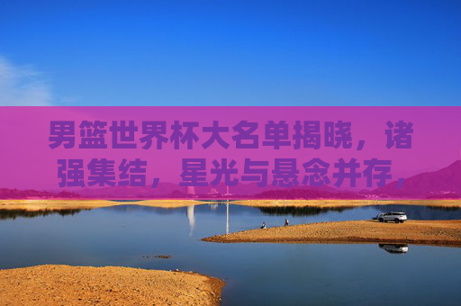 男篮世界杯大名单揭晓,诸强集结,星光与悬念并存,男篮世界杯大名单揭晓,诸强集结星光悬念并存 男篮世界杯大名单揭晓,诸强集结,星光与悬念并存,男篮世界杯大名单揭晓,诸强集结星光悬念并存