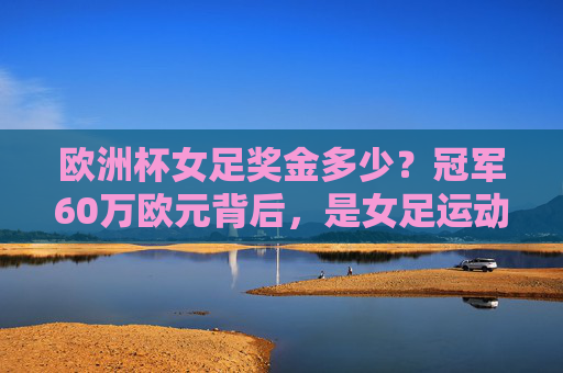 欧洲杯女足奖金多少?冠军60万欧元背后,是女足运动的进步与挑战,欧洲杯女足冠军60万欧元背后,进步与挑战并存 欧洲杯女足奖金多少?冠军60万欧元背后,是女足运动的进步与挑战,欧洲杯女足冠军60万欧元背后,进步与挑战并存