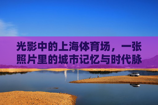 光影中的上海体育场，一张照片里的城市记忆与时代脉搏，上海体育场，光影里的城市记忆与时代脉动