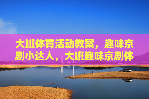大班体育活动教案,趣味京剧小达人,大班趣味京剧体育活动,小达人养成 大班体育活动教案,趣味京剧小达人,大班趣味京剧体育活动,小达人养成