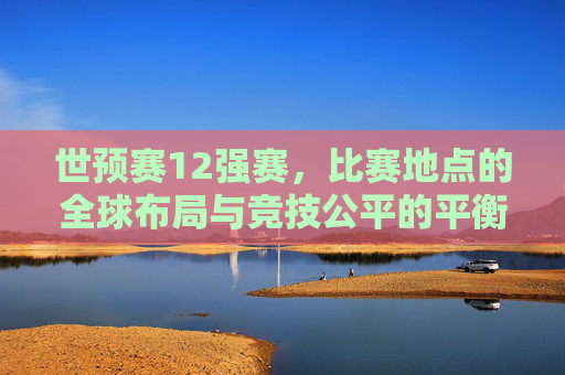 世预赛12强赛，比赛地点的全球布局与竞技公平的平衡，世预赛12强赛，全球布局与竞技公平的平衡