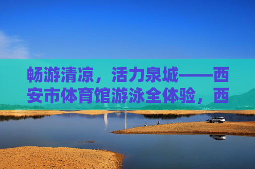 畅游清凉，活力泉城——西安市体育馆游泳全体验，西安市体育馆游泳全体验，畅游清凉，活力泉城