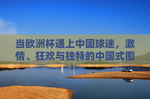 当欧洲杯遇上中国球迷,激情、狂欢与独特的中国式围观,欧洲杯遇上中国球迷,激情狂欢里的中国式围观 当欧洲杯遇上中国球迷,激情、狂欢与独特的中国式围观,欧洲杯遇上中国球迷,激情狂欢里的中国式围观