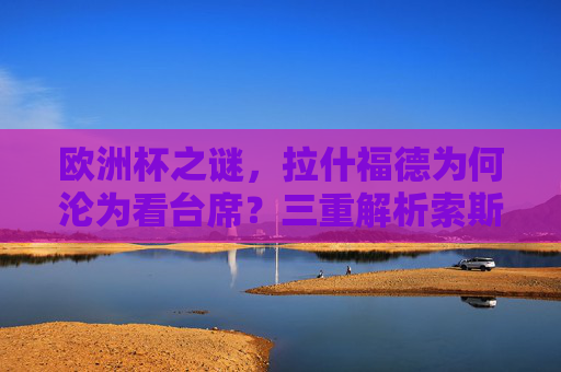 欧洲杯之谜,拉什福德为何沦为看台席?三重解析索斯盖特的选择逻辑,拉什福德欧洲杯看台之谜,索斯盖特选择逻辑三重解析 欧洲杯之谜,拉什福德为何沦为看台席?三重解析索斯盖特的选择逻辑,拉什福德欧洲杯看台之谜,索斯盖特选择逻辑三重解析