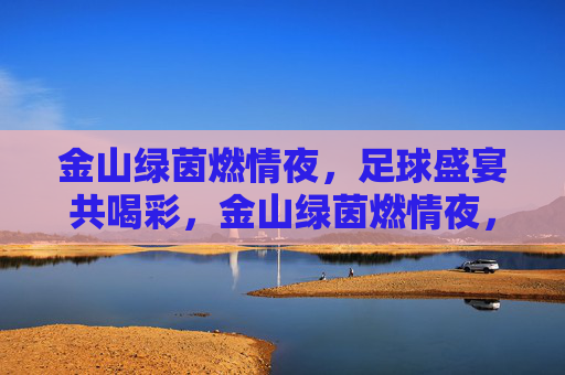 金山绿茵燃情夜,足球盛宴共喝彩,金山绿茵燃情夜,足球盛宴共喝彩 金山绿茵燃情夜,足球盛宴共喝彩,金山绿茵燃情夜,足球盛宴共喝彩