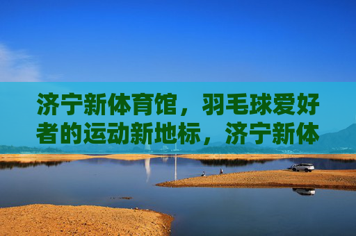 济宁新体育馆,羽毛球爱好者的运动新地标,济宁新体育馆,羽毛球爱好者的运动新地标 济宁新体育馆,羽毛球爱好者的运动新地标,济宁新体育馆,羽毛球爱好者的运动新地标