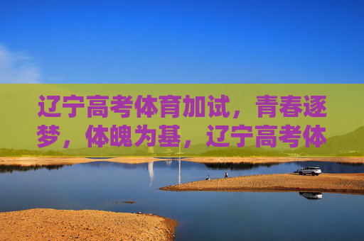 辽宁高考体育加试，青春逐梦，体魄为基，辽宁高考体育加试，逐梦青春，体魄为基