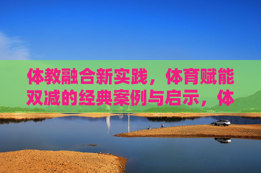 体教融合新实践，体育赋能双减的经典案例与启示，体教融合新实践，体育赋能双减的案例与启示