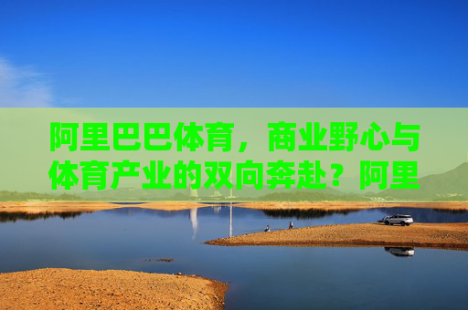 阿里巴巴体育,商业野心与体育产业的双向奔赴?阿里巴巴体育,商业野心与体育产业的双向奔赴 阿里巴巴体育,商业野心与体育产业的双向奔赴?阿里巴巴体育,商业野心与体育产业的双向奔赴