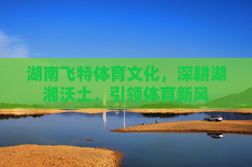 湖南飞特体育文化，深耕湖湘沃土，引领体育新风