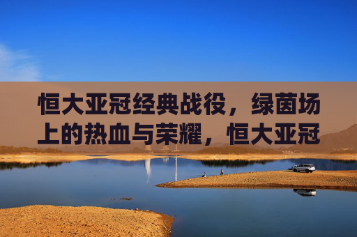 恒大亚冠经典战役,绿茵场上的热血与荣耀,恒大亚冠经典战役,热血铸就荣耀 恒大亚冠经典战役,绿茵场上的热血与荣耀,恒大亚冠经典战役,热血铸就荣耀