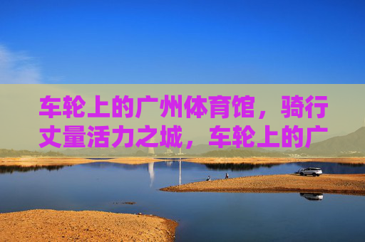 车轮上的广州体育馆,骑行丈量活力之城,车轮上的广州体育馆,骑行丈量活力之城 车轮上的广州体育馆,骑行丈量活力之城,车轮上的广州体育馆,骑行丈量活力之城