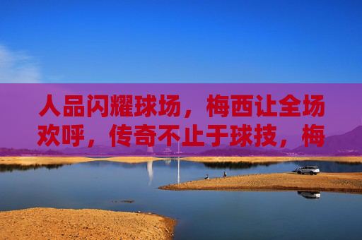 人品闪耀球场，梅西让全场欢呼，传奇不止于球技，梅西人品闪耀，传奇不止球技