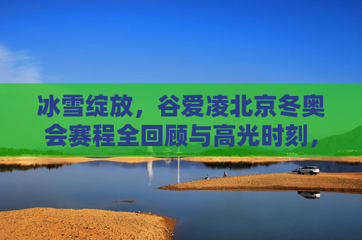 冰雪绽放,谷爱凌北京冬奥会赛程全回顾与高光时刻,谷爱凌北京冬奥会赛程全回顾,冰雪绽放的高光时刻 冰雪绽放,谷爱凌北京冬奥会赛程全回顾与高光时刻,谷爱凌北京冬奥会赛程全回顾,冰雪绽放的高光时刻